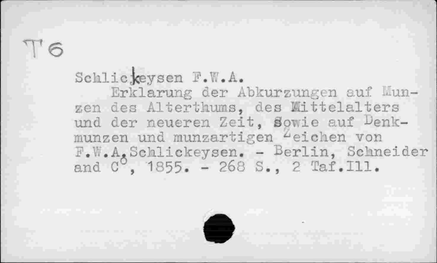 ﻿Тб
Schlіс Jceysen F.W.A.
Erklärung der Abkurzungen auf Münzen des Alterthums, des Mittelalters und der neueren Zeit, Sowie auf Denkmünzen und munzartigen "eichen von F.W.A.Schlickeysen. - Berlin, Schneider and C°, 1855. - 268 S., 2 Taf.111.